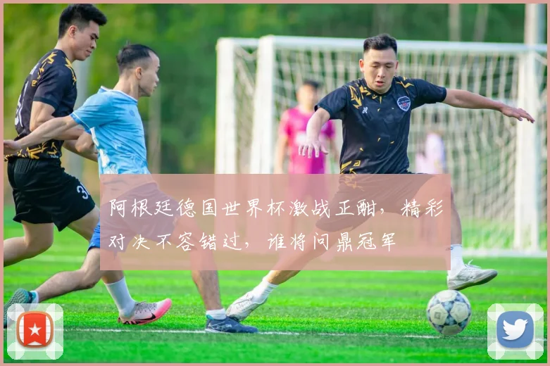 阿根廷德国世界杯激战正酣，精彩对决不容错过，谁将问鼎冠军