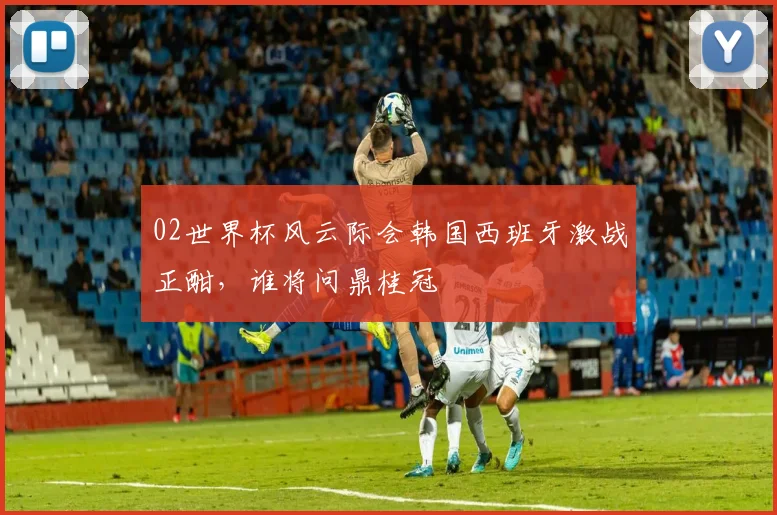 02世界杯风云际会韩国西班牙激战正酣，谁将问鼎桂冠