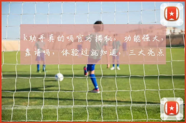 k助手真的吗官方揭秘，功能强大，靠谱吗，体验过就知道，三大亮点不容错过，值得一试
